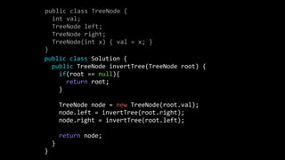 public class TreeNode {
int val;
TreeNode left;
TreeNode right;
TreeNode(int x) { val = x; }
}
public class Solution {
public TreeNode invertTree(TreeNode root) {
if(root == null){
return root;
}
TreeNode node = new TreeNode(root.val);
node.left = invertTree(root.right);
node.right = invertTree(root.left);
return node;
}
}
 
