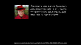Приходит к нам, значит, Ерлангист.
А мы ему кусок кода на С++, "где-то
тут критический баг, поправь. Два
часа тебе на изучение JVM".
https://www.facebook.com/aleksey.shipilev/posts/10154469128968049?pnref=story
 