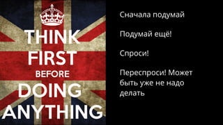 Сначала подумай
Подумай ещё!
Спроси!
Переспроси! Может
быть уже не надо
делать
 