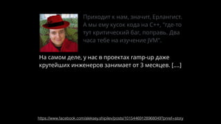 https://www.facebook.com/aleksey.shipilev/posts/10154469128968049?pnref=story
Приходит к нам, значит, Ерлангист.
А мы ему кусок кода на С++, "где-то
тут критический баг, поправь. Два
часа тебе на изучение JVM".
На самом деле, у нас в проектах ramp-up даже
крутейших инженеров занимает от 3 месяцев. [….]
Никто в своём уме не будет думать, что чувак
сможет правильно что-то починить, если он не
знает кодобазы, прошлого опыта, и проч.
 