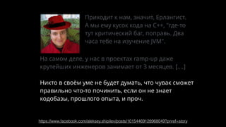 https://www.facebook.com/aleksey.shipilev/posts/10154469128968049?pnref=story
Приходит к нам, значит, Ерлангист.
А мы ему кусок кода на С++, "где-то
тут критический баг, поправь. Два
часа тебе на изучение JVM".
На самом деле, у нас в проектах ramp-up даже
крутейших инженеров занимает от 3 месяцев. [….]
Никто в своём уме не будет думать, что чувак сможет
правильно что-то починить, если он не знает
кодобазы, прошлого опыта, и проч.
 