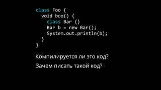 class Foo {
void boo() {
class Bar {}
Bar b = new Bar();
System.out.println(b);
}
}
Компилируется ли это код?
Зачем писать такой код?
 