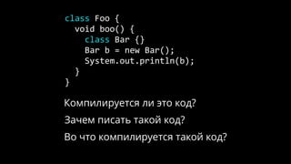 class Foo {
void boo() {
class Bar {}
Bar b = new Bar();
System.out.println(b);
}
}
Компилируется ли это код?
Зачем писать такой код?
Во что компилируется такой код?
 