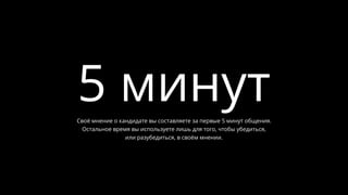 5 минутСвоё мнение о кандидате вы составляете за первые 5 минут общения.
Остальное время вы используете лишь для того, чтобы убедиться,
или разубедиться, в своём мнении.
 