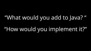 “What would you add to Java? “
“How would you implement it?”
 