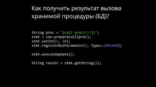 Как получить результат вызова
хранимой процедуры (БД)?
String proc = "{call proc(?,?)}";
stmt = con.prepareCall(proc);
stmt.setInt(1, 10);
stmt.registerOutParameter(2, Types.VARCHAR);
stmt.executeUpdate();
String result = stmt.getString(2);
 