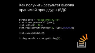 Как получить результат вызова
хранимой процедуры (БД)?
String proc = "{call proc(?,?)}";
stmt = con.prepareCall(proc);
stmt.setInt(1, 10);
stmt.registerOutParameter(2, Types.VARCHAR);
stmt.executeUpdate();
String result = stmt.getString(2);
 