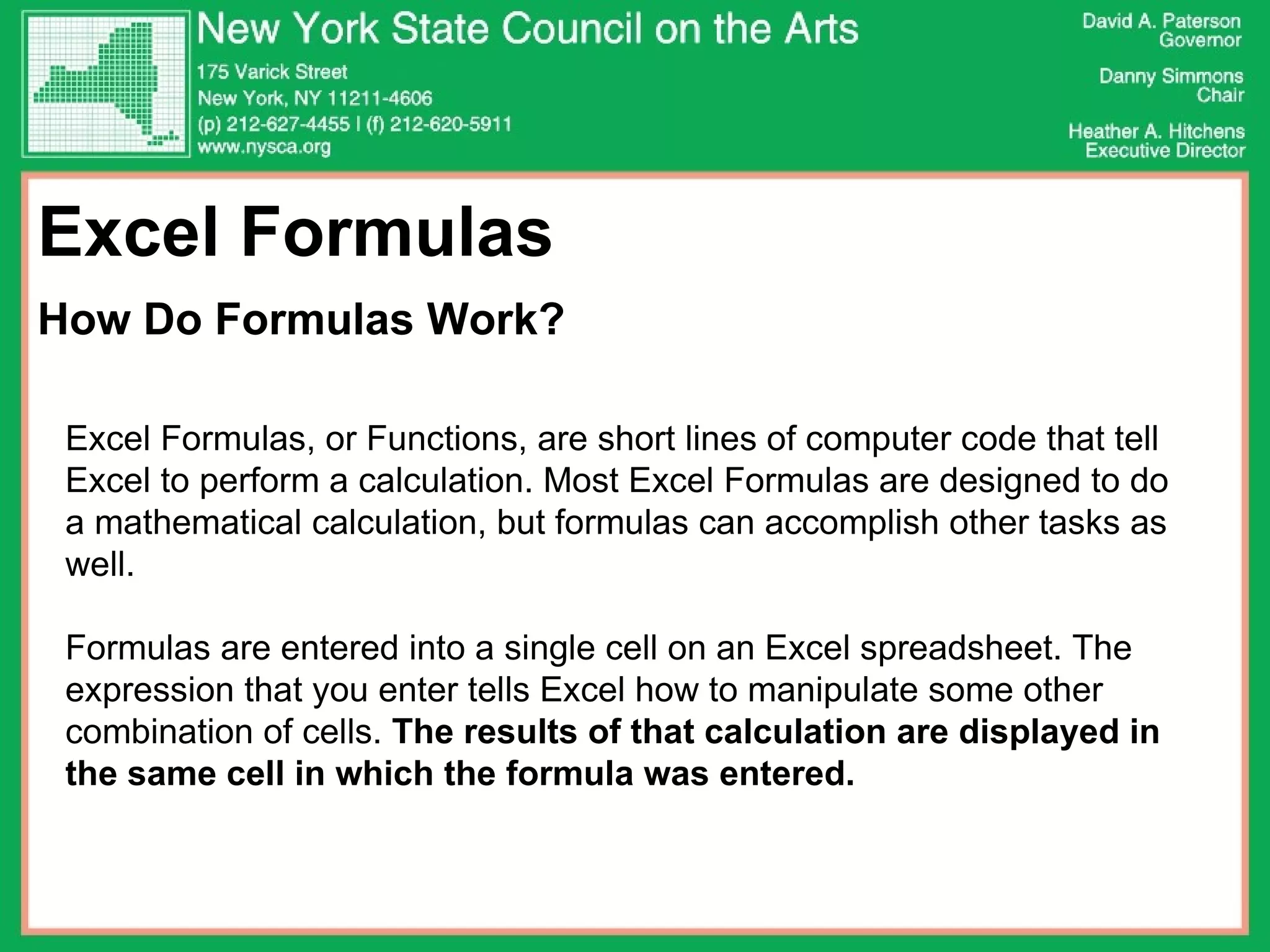Excel Formulas  How Do Formulas Work? Excel Formulas, or Functions, are short lines of computer code that tell Excel to perform a calculation. Most Excel Formulas are designed to do a mathematical calculation, but formulas can accomplish other tasks as well. Formulas are entered into a single cell on an Excel spreadsheet. The expression that you enter tells Excel how to manipulate some other combination of cells.  The results of that calculation are displayed in the same cell in which the formula was entered.   