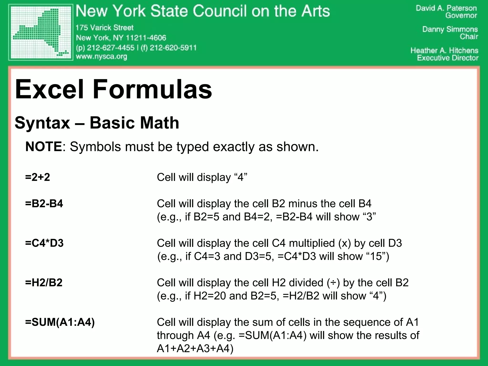 Excel Formulas  Syntax – Basic Math NOTE : Symbols must be typed exactly as shown.  =2+2   Cell will display “4” =B2-B4  Cell will display the cell B2 minus the cell B4  (e.g., if B2=5 and B4=2, =B2-B4 will show “3” =C4*D3   Cell will display the cell C4 multiplied (x) by cell D3 (e.g., if C4=3 and D3=5, =C4*D3 will show “15”) =H2/B2 Cell will display the cell H2 divided (÷) by the cell B2 (e.g., if H2=20 and B2=5, =H2/B2 will show “4”) =SUM(A1:A4) Cell will display the sum of cells in the sequence of A1  through A4 (e.g. =SUM(A1:A4) will show the results of  A1+A2+A3+A4) 