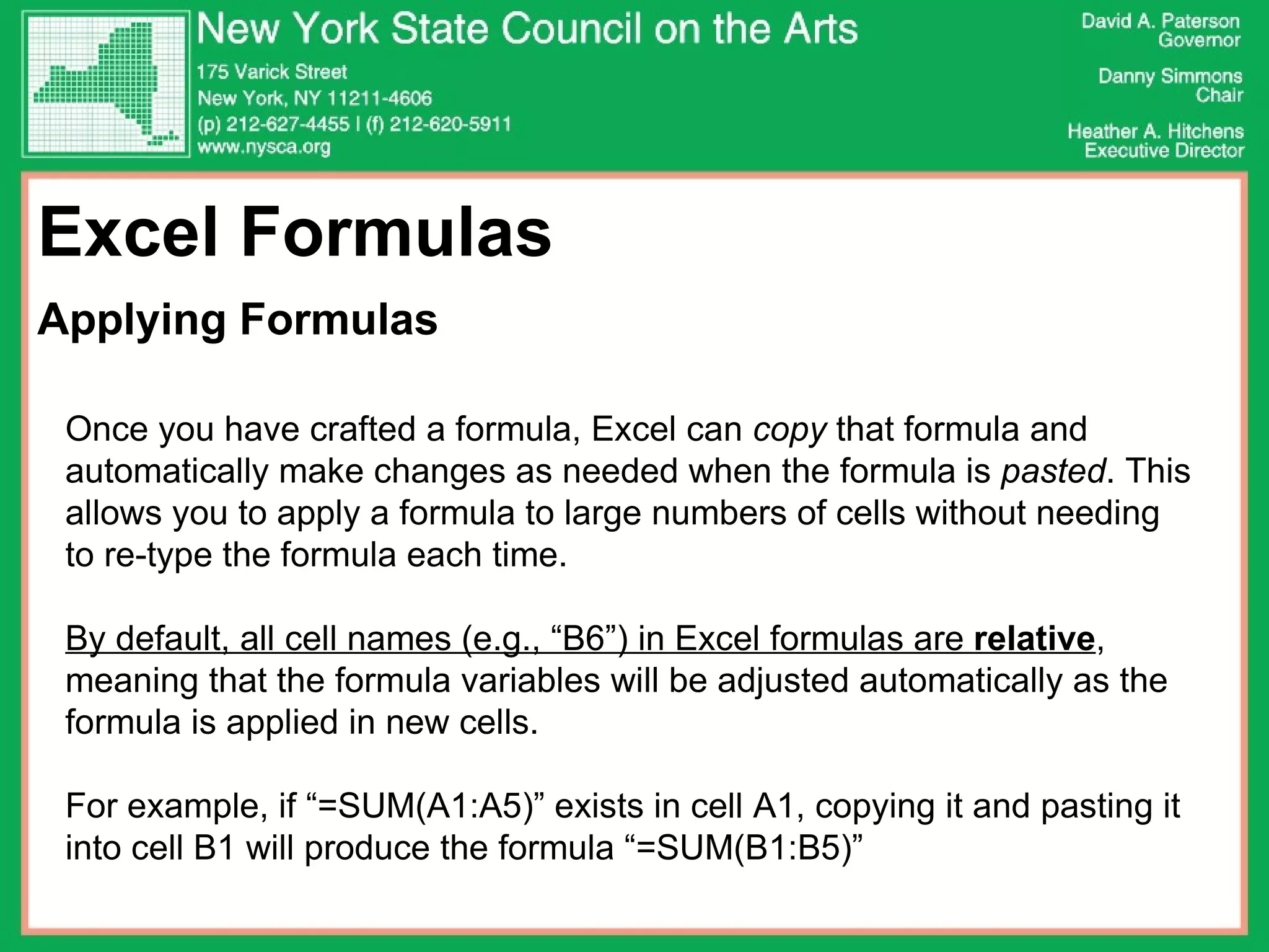 Excel Formulas  Applying Formulas Once you have crafted a formula, Excel can  copy  that formula and automatically make changes as needed when the formula is  pasted . This allows you to apply a formula to large numbers of cells without needing to re-type the formula each time. By default, all cell names (e.g., “B6”) in Excel formulas are  relative , meaning that the formula variables will be adjusted automatically as the formula is applied in new cells.  For example, if “=SUM(A1:A5)” exists in cell A1, copying it and pasting it into cell B1 will produce the formula “=SUM(B1:B5)” 