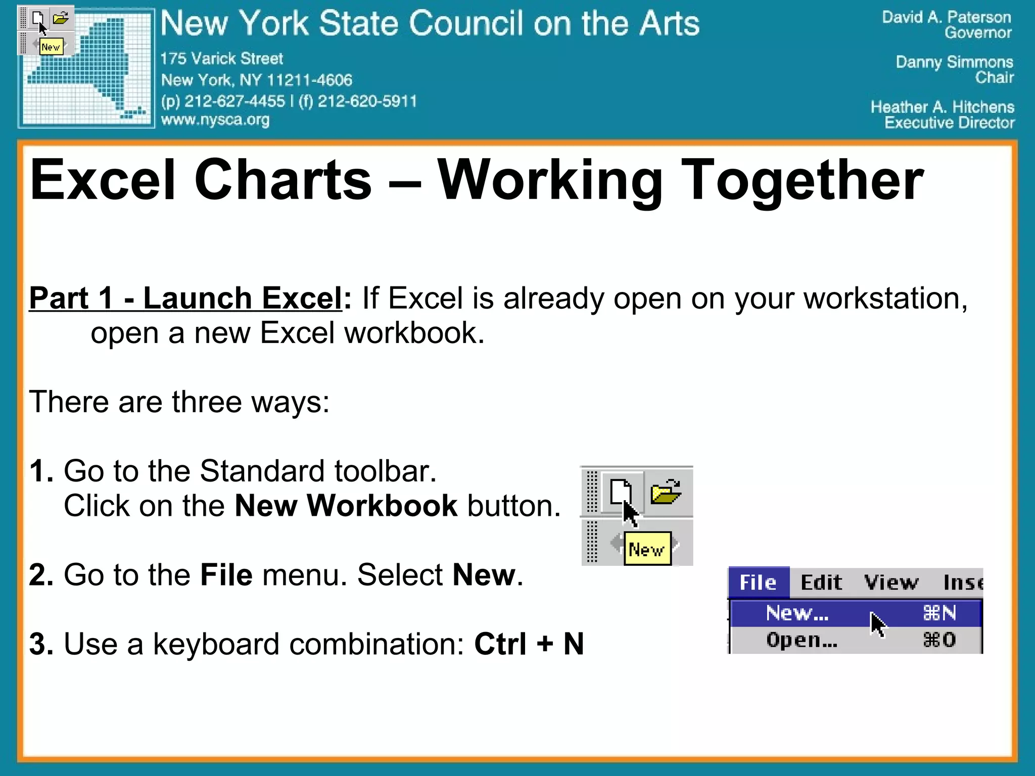 Excel Charts – Working Together Part 1 - Launch Excel :  If Excel is already open on your workstation, open a new Excel workbook. There are three ways: 1.  Go to the Standard toolbar.  Click on the  New   Workbook  button. 2.  Go to the  File  menu. Select  New .  3.  Use a keyboard combination:  Ctrl + N 