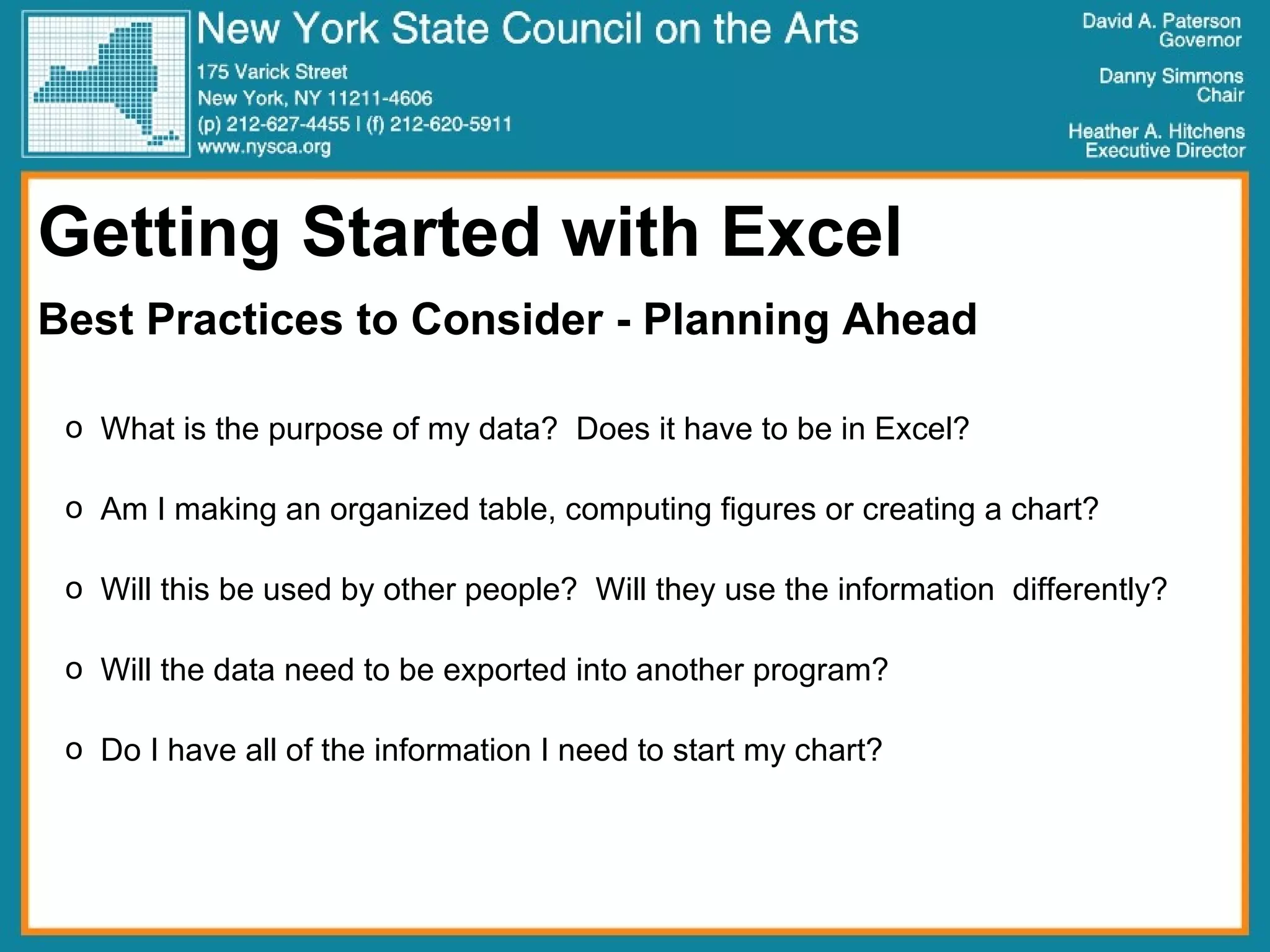 Getting Started with Excel Best Practices to Consider - Planning Ahead What is the purpose of my data?  Does it have to be in Excel? Am I making an organized table, computing figures or creating a chart? Will this be used by other people?  Will they use the information  differently? Will the data need to be exported into another program? Do I have all of the information I need to start my chart? 
