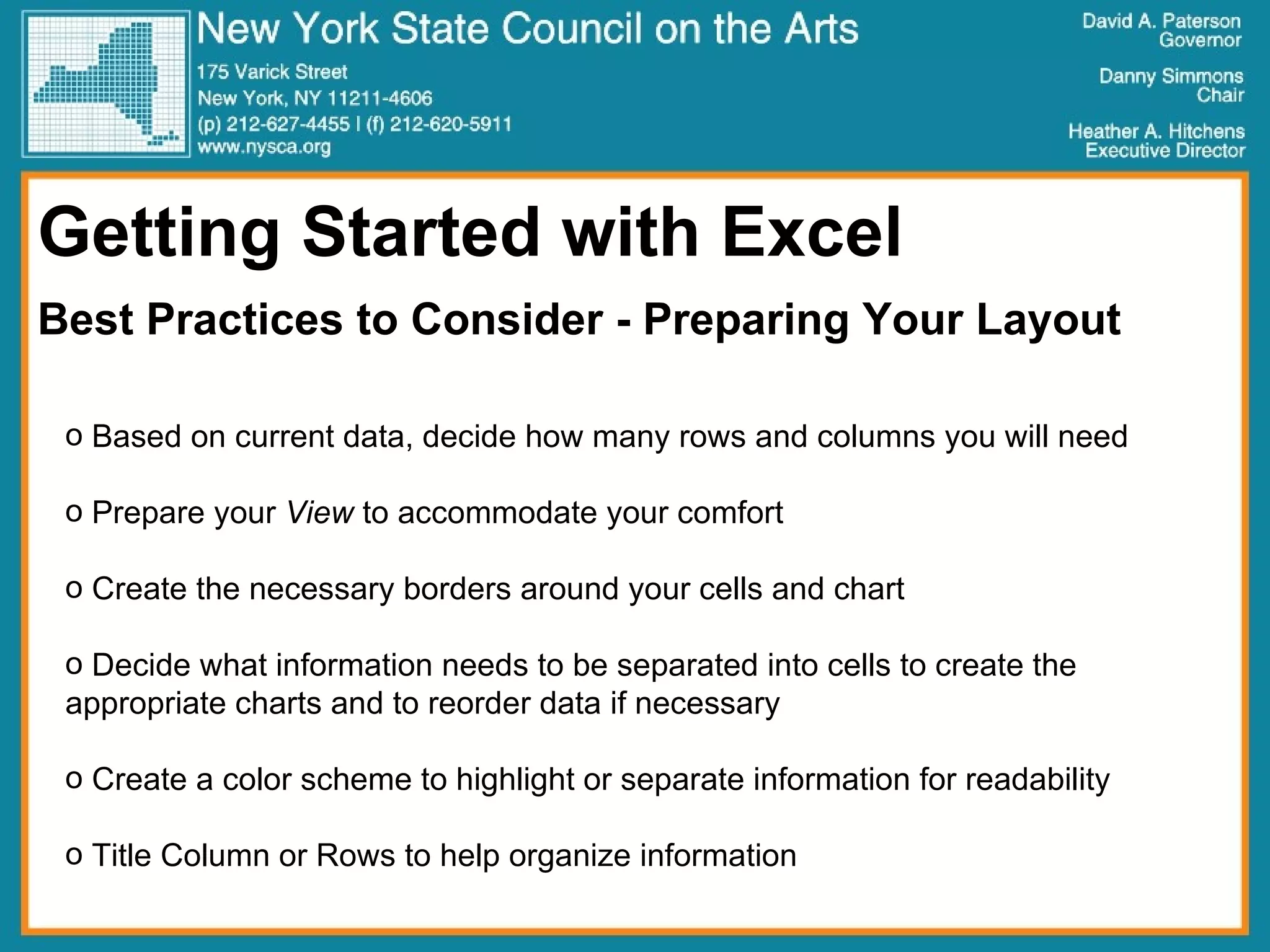 Getting Started with Excel Best Practices to Consider - Preparing Your Layout Based on current data, decide how many rows and columns you will need Prepare your  View  to accommodate your comfort Create the necessary borders around your cells and chart Decide what information needs to be separated into cells to create the appropriate charts and to reorder data if necessary Create a color scheme to highlight or separate information for readability Title Column or Rows to help organize information 