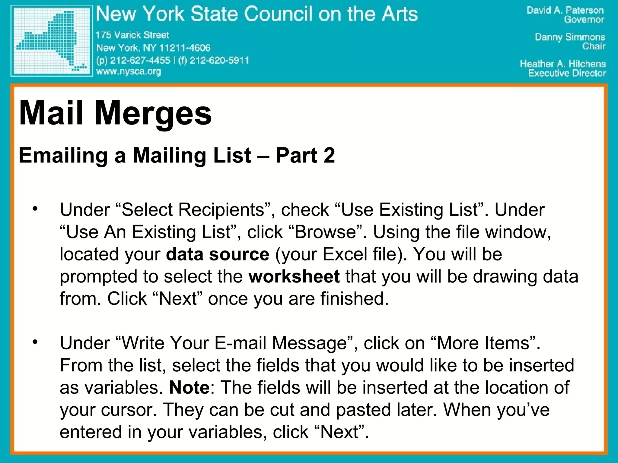 Mail Merges Emailing a Mailing List – Part 2 Under “Select Recipients”, check “Use Existing List”. Under “Use An Existing List”, click “Browse”. Using the file window, located your  data source  (your Excel file). You will be prompted to select the  worksheet  that you will be drawing data from. Click “Next” once you are finished.  Under “Write Your E-mail Message”, click on “More Items”. From the list, select the fields that you would like to be inserted as variables.  Note : The fields will be inserted at the location of your cursor. They can be cut and pasted later. When you’ve entered in your variables, click “Next”.  