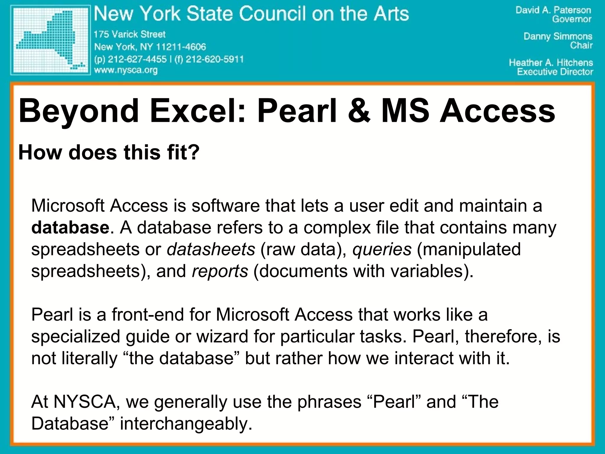 Beyond Excel: Pearl & MS Access How does this fit? Microsoft Access is software that lets a user edit and maintain a  database . A database refers to a complex file that contains many spreadsheets or  datasheets  (raw data),  queries  (manipulated spreadsheets), and  reports  (documents with variables). Pearl is a front-end for Microsoft Access that works like a specialized guide or wizard for particular tasks. Pearl, therefore, is not literally “the database” but rather how we interact with it.  At NYSCA, we generally use the phrases “Pearl” and “The Database” interchangeably.  