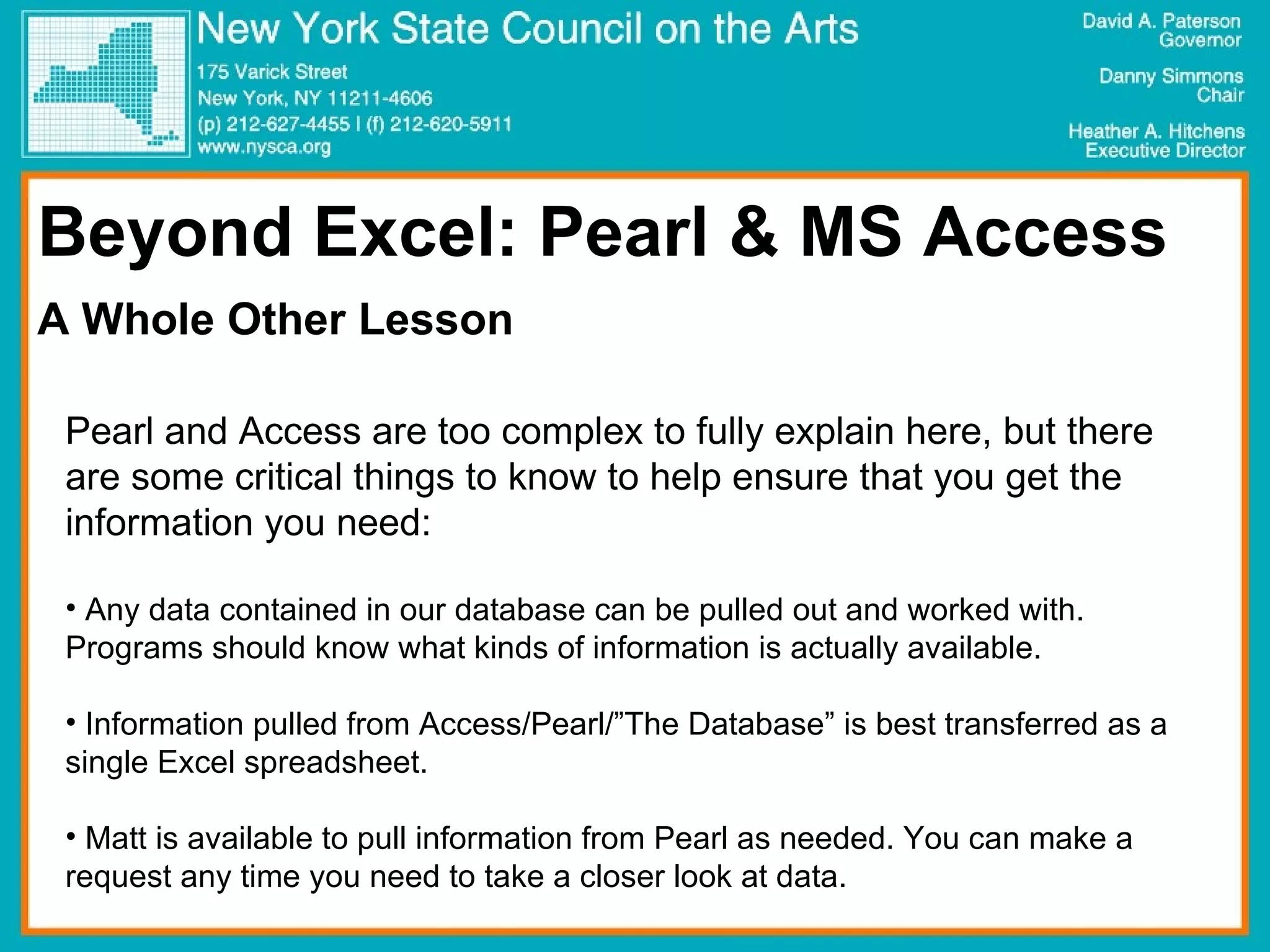 Beyond Excel: Pearl & MS Access A Whole Other Lesson Pearl and Access are too complex to fully explain here, but there are some critical things to know to help ensure that you get the information you need: Any data contained in our database can be pulled out and worked with. Programs should know what kinds of information is actually available. Information pulled from Access/Pearl/”The Database” is best transferred as a single Excel spreadsheet. Matt is available to pull information from Pearl as needed. You can make a request any time you need to take a closer look at data.  