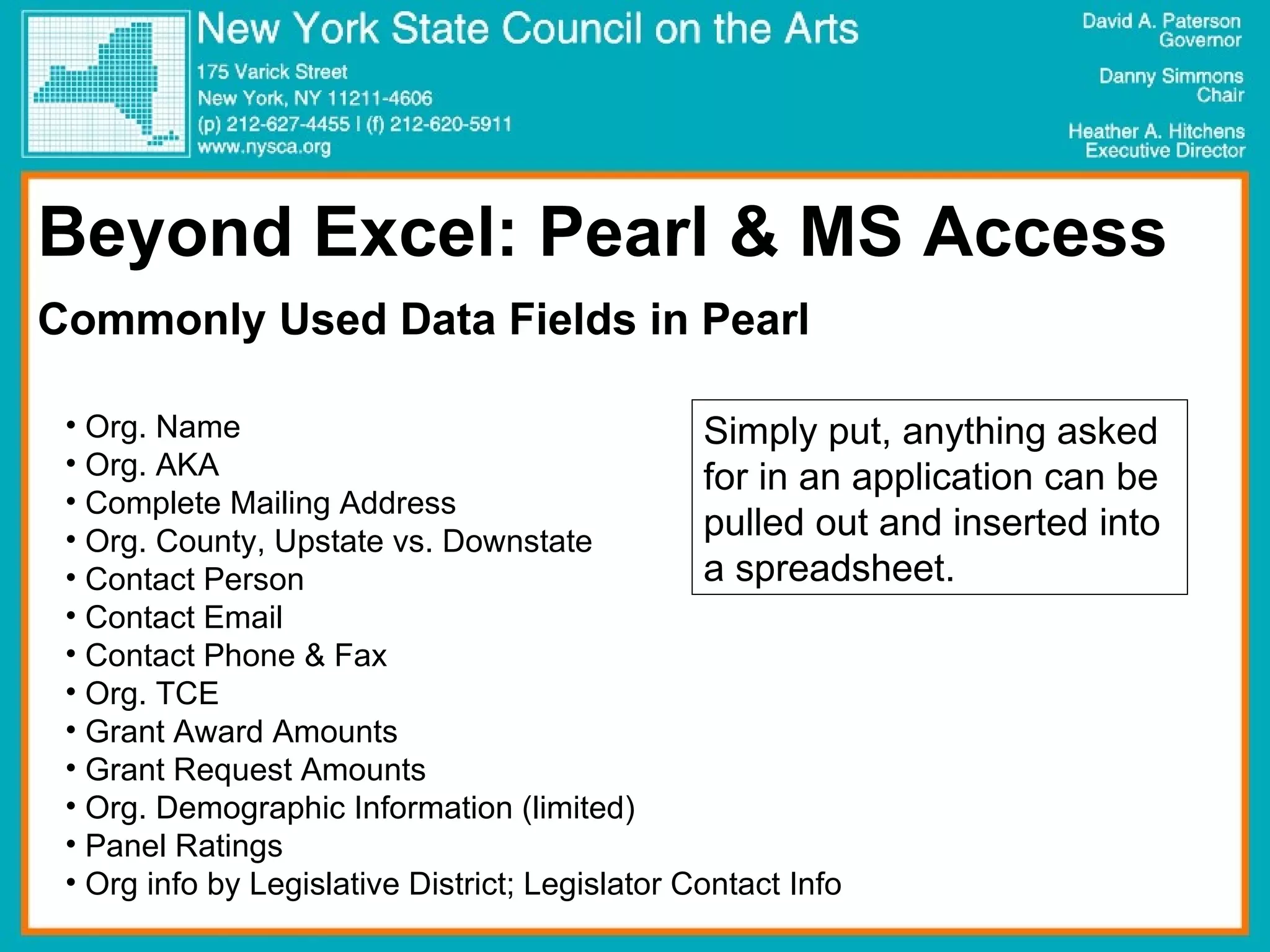 Beyond Excel: Pearl & MS Access Commonly Used Data Fields in Pearl Org. Name Org. AKA Complete Mailing Address Org. County, Upstate vs. Downstate Contact Person Contact Email Contact Phone & Fax Org. TCE Grant Award Amounts Grant Request Amounts Org. Demographic Information (limited) Panel Ratings Org info by Legislative District; Legislator Contact Info Simply put, anything asked for in an application can be pulled out and inserted into a spreadsheet. 