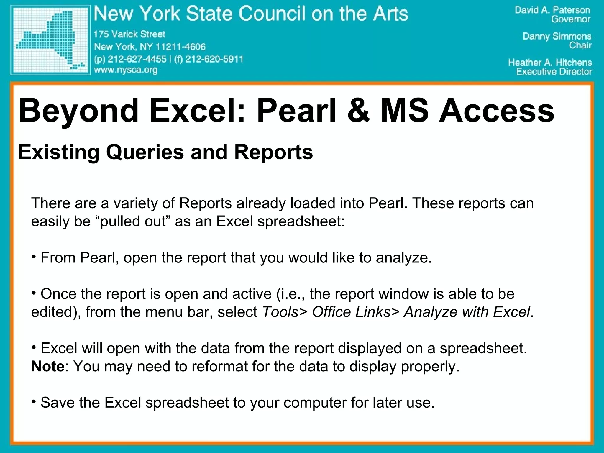 Beyond Excel: Pearl & MS Access Existing Queries and Reports There are a variety of Reports already loaded into Pearl. These reports can easily be “pulled out” as an Excel spreadsheet: From Pearl, open the report that you would like to analyze. Once the report is open and active (i.e., the report window is able to be edited), from the menu bar, select  Tools> Office Links> Analyze with Excel . Excel will open with the data from the report displayed on a spreadsheet.  Note : You may need to reformat for the data to display properly. Save the Excel spreadsheet to your computer for later use.  