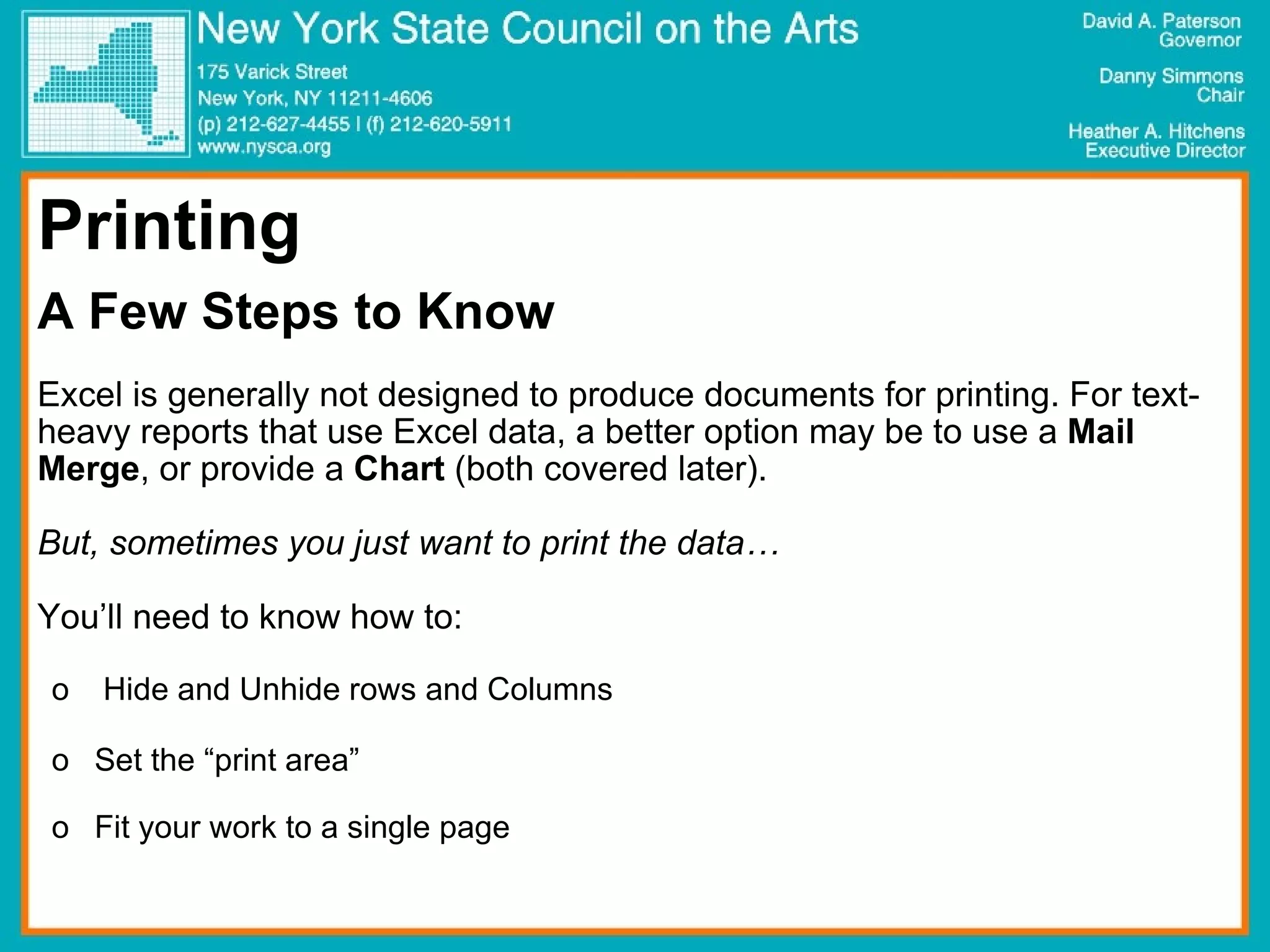 Printing A Few Steps to Know Excel is generally not designed to produce documents for printing. For text-heavy reports that use Excel data, a better option may be to use a  Mail Merge , or provide a  Chart  (both covered later). But, sometimes you just want to print the data… You’ll need to know how to: Hide and Unhide rows and Columns Set the “print area” Fit your work to a single page 