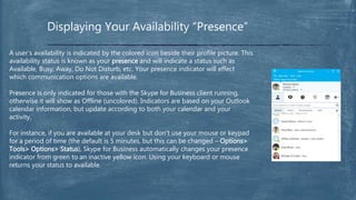Displaying Your Availability “Presence”
A user’s availability is indicated by the colored icon beside their profile picture. This
availability status is known as your presence and will indicate a status such as
Available, Busy, Away, Do Not Disturb, etc. Your presence indicator will effect
which communication options are available.
Presence is only indicated for those with the Skype for Business client running,
otherwise it will show as Offline (uncolored). Indicators are based on your Outlook
calendar information, but update according to both your calendar and your
activity.
For instance, if you are available at your desk but don’t use your mouse or keypad
for a period of time (the default is 5 minutes, but this can be changed – Options>
Tools> Options> Status), Skype for Business automatically changes your presence
indicator from green to an inactive yellow icon. Using your keyboard or mouse
returns your status to available.
 