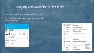 Displaying Your Availability “Presence”
You can also manually change your availability by:
• Using the drop-down status menu in the Skype for
Business window
 