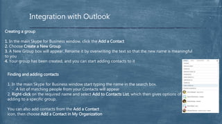 Integration with Outlook
Creating a group
1. In the main Skype for Business window, click the Add a Contact
2. Choose Create a New Group
3. A New Group box will appear. Rename it by overwriting the text so that the new name is meaningful
to you
4. Your group has been created, and you can start adding contacts to it
Finding and adding contacts
1. In the main Skype for Business window start typing the name in the search box.
- A list of matching people from your Contacts will appear
2. Right-click on the required name and select Add to Contacts List, which then gives options of
adding to a specific group.
You can also add contacts from the Add a Contact
icon, then choose Add a Contact in My Organization
 