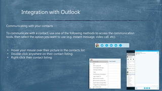 Integration with Outlook
Communicating with your contacts
To communicate with a contact, use one of the following methods to access the communication
tools, then select the option you want to use (e.g. instant message, video call, etc).
• Hover your mouse over their picture in the contacts list:
• Double-click anywhere on their contact listing:
• Right-click their contact listing:
 