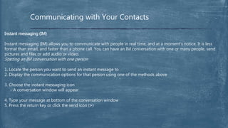 Communicating with Your Contacts
Instant messaging (IM)
Instant messaging (IM) allows you to communicate with people in real time, and at a moment’s notice. It is less
formal than email, and faster than a phone call. You can have an IM conversation with one or many people, send
pictures and files or add audio or video.
Starting an IM conversation with one person
1. Locate the person you want to send an instant message to
2. Display the communication options for that person using one of the methods above
3. Choose the instant messaging icon
- A conversation window will appear
4. Type your message at bottom of the conversation window
5. Press the return key or click the send icon (>)
 