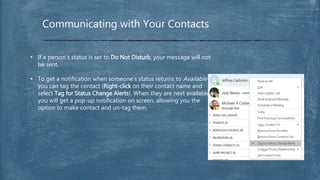 Communicating with Your Contacts
• If a person’s status is set to Do Not Disturb, your message will not
be sent.
• To get a notification when someone’s status returns to Available
you can tag the contact (Right-click on their contact name and
select Tag for Status Change Alerts). When they are next available
you will get a pop-up notification on screen, allowing you the
option to make contact and un-tag them.
 