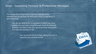 The reason this is important is that the majority of the
malware that jeopardizes the Borough’s data is originating in
personal email.
You do not what to be in a position in which you must
explain why you were using Borough email for personal
business and that it was your personal email that placed
our data and security at risk.
Email - Separating Personal & Professional Messages
You can avoid this by simply taking the time to
separate your email accounts.
 