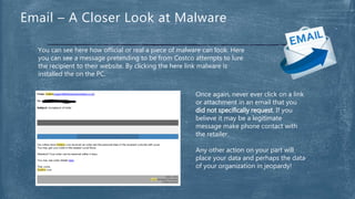 You can see here how official or real a piece of malware can look. Here
you can see a message pretending to be from Costco attempts to lure
the recipient to their website. By clicking the here link malware is
installed the on the PC.
Email – A Closer Look at Malware
Once again, never ever click on a link
or attachment in an email that you
did not specifically request. If you
believe it may be a legitimate
message make phone contact with
the retailer.
Any other action on your part will
place your data and perhaps the data
of your organization in jeopardy!
 