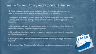1. Email messages, attachments, and other data—is discoverable and may be
used as evidence—for or against any organization — in litigation.
2. Email that is related to current, pending, or potential litigation shall be retained,
archived, and produced during e-discovery, the evidence-gathering phase of
litigation.
3. Employers are allowed to routinely purge electronic archives of data that is not
relevant to ongoing litigation or pending cases.
Email – Current Policy and Procedure Review
4. All email is archived and may be retrieved as part of an open records request or
an internal investigation.
5. Borough of West Chester email shall not contain profanity or illegal action of
any kind.
6. Borough of West Chester email shall not be used to conduct personal business.
 