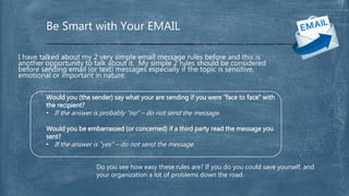 Be Smart with Your EMAIL
I have talked about my 2 very simple email message rules before and this is
another opportunity to talk about it. My simple 2 rules should be considered
before sending email (or text) messages especially if the topic is sensitive,
emotional or important in nature.
Would you (the sender) say what your are sending if you were “face to face” with
the recipient?
• If the answer is probably “no” – do not send the message.
Would you be embarrassed (or concerned) if a third party read the message you
sent?
• If the answer is “yes” – do not send the message.
Do you see how easy these rules are? If you do you could save yourself, and
your organization a lot of problems down the road.
 