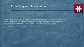 Protecting Your Information
As we continue relying on technology for conducting business, communicating through
email, social media and shopping online cybercriminals are going to continue getting
smarter and more aggressive in how they try to steal personal information.
So we need to be even smarter….
 