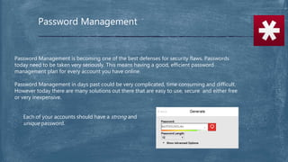 Password Management
Password Management is becoming one of the best defenses for security flaws. Passwords
today need to be taken very seriously. This means having a good, efficient password
management plan for every account you have online.
Password Management in days past could be very complicated, time consuming and difficult.
However today there are many solutions out there that are easy to use, secure and either free
or very inexpensive.
Each of your accounts should have a strong and
unique password.
 