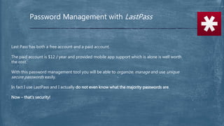 Password Management with LastPass
Last Pass has both a free account and a paid account.
The paid account is $12 / year and provided mobile app support which is alone is well worth
the cost.
With this password management tool you will be able to organize, manage and use unique
secure passwords easily.
In fact I use LastPass and I actually do not even know what the majority passwords are.
Now – that’s security!
 