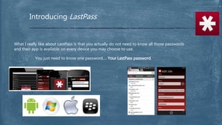 Introducing LastPass
What I really like about LastPass is that you actually do not need to know all those passwords
and their app is available on every device you may choose to use.
You just need to know one password…. Your LastPass password.
 