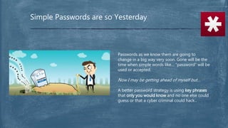 Simple Passwords are so Yesterday
Passwords as we know them are going to
change in a big way very soon. Gone will be the
time when simple words like… “password” will be
used or accepted.
Now I may be getting ahead of myself but…
A better password strategy is using key phrases
that only you would know and no one else could
guess or that a cyber criminal could hack.
 