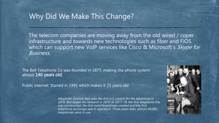 The telecom companies are moving away from the old wired / coper
infrastructure and towards new technologies such as fiber and FiOS
which can support new VoIP services like Cisco & Microsoft’s Skype for
Business.
Why Did We Make This Change?
The Bell Telephone Co was founded in 1877, making the phone system
almost 140 years old.
Public internet: Started in 1991 which makes it 25 years old
Alexander Graham Bell won the first U.S. patent for the telephone in
1876. Bell began his research in 1874. In 1877-78, the first telephone line
was constructed, the first switchboard was created and the first
telephone exchange was in operation. Three years later, almost 49,000
telephones were in use.
 