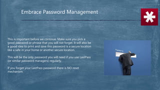 Embrace Password Management
This is important before we continue. Make sure you pick a
good password or phrase that you will not forget. It will also be
a good idea to print and save this password is a secure location
like a safe in your home or another secure location.
This will be the only password you will need if you use LastPass
(or similar password managers) regularly.
If you forget your LastPass password there is NO reset
mechanism.
 