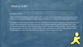 What is VoIP?
The History of VoIP
Voice over Internet Protocol, abbreviated VoIP, is a fairly recent technology. It goes by many names,
including Voice Over Broadband (VoBB), Internet Telephony, IP Telephony, and broadband phone.
The advent of the Internet brought with it an abundance of innovation regarding communication. Of
course, there was email in the beginning, but then people started wondering whether they could
communicate in real-time. This brought about instant messaging, which put AOL in the spotlight as
the most popular provider. But, others wanted a more personal connection – they wanted to hear
another person’s voice over the Internet in real time, which brings us to VoIP.
 
