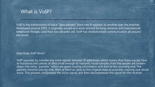 What is VoIP?
VoIP is the transmission of voice “data packets” from one IP address to another over the Internet.
Developed around 1995, it originally served as a work-around for long-distance and international
telephone charges. Less than two decades old, VoIP has revolutionized communication all around
the world.
VoIP operates by transferring voice signals between IP addresses, which means that these signals have
to transform into pieces of data small enough to transmit. Vocal samples from the sender are broken
down into voice “packets,” which are given routing information and sent to the receiving end. The
packets transmit one-by-one, then re-form as close to the original state as possible, creating one whole
voice. This process compresses the voice signal, and then decompresses the signal for the receiver.
How Does VoIP Work?
 