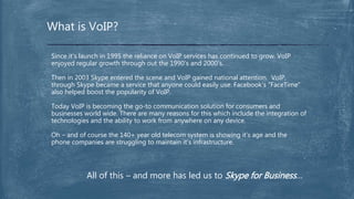 What is VoIP?
Since it’s launch in 1995 the reliance on VoIP services has continued to grow. VoIP
enjoyed regular growth through out the 1990’s and 2000’s.
Then in 2003 Skype entered the scene and VoIP gained national attention. VoIP,
through Skype became a service that anyone could easily use. Facebook’s “FaceTime”
also helped boost the popularity of VoIP.
Today VoIP is becoming the go-to communication solution for consumers and
businesses world wide. There are many reasons for this which include the integration of
technologies and the ability to work from anywhere on any device.
Oh – and of course the 140+ year old telecom system is showing it’s age and the
phone companies are struggling to maintain it’s infrastructure.
All of this – and more has led us to Skype for Business…
 