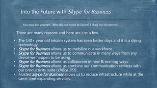 Into the Future with Skype for Business
You may ask yourself, “Why did we move to Skype? I liked my old phone”.
There are many reasons and here are just a few.
• The 140+ year old telcom system has seen better days and it is a dying
technology.
• Skype for Business allows us to mobilize our workforce.
• Skype for Business allows us to communicate in many ways from any
device we happen to be using.
• Skype for Business allows us collaborate in new & exciting ways.
• Skype for Business allows us combine our communication services with
our productivity suite (Office 365).
• Hosted Skype for Business allows us to reduce infrastructure while at the
same time expanding services.
 