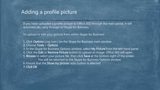 Adding a profile picture
If you have uploaded a profile picture to Office 365 through the main portal, it will
automatically carry through to Skype for Business.
To upload or edit your picture from within Skype for Business:
1. Click Options (cog icon ) on the Skype for Business main window
2. Choose Tools > Options
3. In the Skype for Business Options window, select My Picture from the left-hand panel
4. Click the Edit or Remove Picture button to upload an image. Office 365 will open.
5. Browse to select your picture file, then click Save at the bottom right of the screen
- You will be returned to the Skype for Business Options window
6. Ensure that the Show my picture radio button is selected
7. Click OK
 
