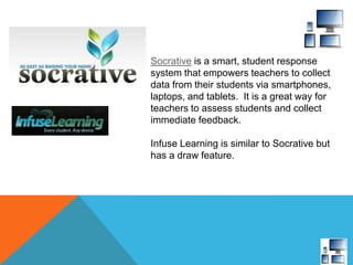 Socrative is a smart, student response
system that empowers teachers to collect
data from their students via smartphones,
laptops, and tablets. It is a great way for
teachers to assess students and collect
immediate feedback.
Infuse Learning is similar to Socrative but
has a draw feature.
 