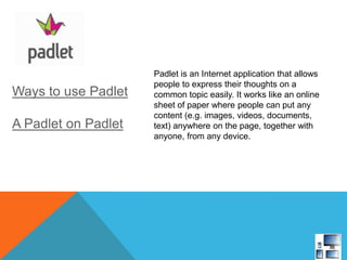 Ways to use Padlet
A Padlet on Padlet
Padlet is an Internet application that allows
people to express their thoughts on a
common topic easily. It works like an online
sheet of paper where people can put any
content (e.g. images, videos, documents,
text) anywhere on the page, together with
anyone, from any device.
 