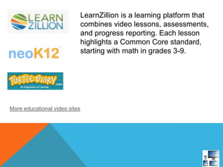 LearnZillion is a learning platform that
combines video lessons, assessments,
and progress reporting. Each lesson
highlights a Common Core standard,
starting with math in grades 3-9.
More educational video sites
 