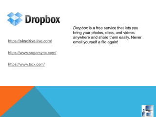 Dropbox is a free service that lets you
bring your photos, docs, and videos
anywhere and share them easily. Never
email yourself a file again!https://skydrive.live.com/
https://www.sugarsync.com/
https://www.box.com/
 