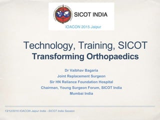 13/12/2015 IOACON Jaipur India - SICOT India Session
Technology, Training, SICOT
Transforming Orthopaedics
Dr Vaibhav Bagaria
Joint Replacement Surgeon
Sir HN Reliance Foundation Hospital
Chairman, Young Surgeon Forum, SICOT India
Mumbai India
 